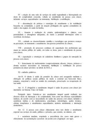 IV - criação de uma rede de serviços de saúde regionalizada e hierarquizada em
níveis de complexidade crescente, voltada ao atendimento da pessoa com câncer,
incluindo serviços especializados no tratamento, habilitação e reabilitação;
V - disseminação de práticas e estratégias de atendimento e de reabilitação
baseadas na comunidade, a partir da atuação privilegiada dos agentes comunitários de
saúde e das equipes de saúde da família;
VI - fomento à realização de estudos epidemiológicos e clínicos, com
periodicidade e abrangência adequadas, de modo a produzir informações sobre a
ocorrência da doença;
VII - estímulo ao desenvolvimento científico e tecnológico que promova avanços
na prevenção, no tratamento e atendimento das pessoas portadoras de câncer;
VIII - promoção de processos contínuos de capacitação dos profissionais que
atuam no sistema público de saúde, em todas as áreas, para o atendimento da pessoa
com câncer;
IX - capacitação e orientação de cuidadores familiares e grupos de autoajuda de
pessoas com câncer;
X - fornecimento de medicamentos comprovadamente eficazes, órteses, próteses e
demais recursos necessários ao tratamento, habilitação e reabilitação da pessoa
portadora de câncer previstos na tabela do SUS; e
XI - cuidados paliativos.
Art.10. O direito à saúde do portador de câncer será assegurado mediante a
efetivação de políticas sociais públicas de modo a construir seu bem-estar físico,
psíquico, emocional e social no sentido da construção, preservação ou recuperação de
sua saúde.
Art. 11. É obrigatório o atendimento integral à saúde da pessoa com câncer por
intermédio do Sistema Único de Saúde.
Parágrafo único. Entende-se por atendimento integral aquele realizado nos
diversos níveis de hierarquia e de complexidade, bem como nas diversas especialidades
médicas, de acordo com as necessidades de saúde das pessoas com câncer, incluindo a
assistência médica e de medicamentos, psicológica, odontológica, ajudas técnicas,
oficinas terapêuticas e atendimentos especializados, inclusive atendimento e internação
domiciliares.
Art. 12. A pessoa com câncer clinicamente ativo terá direito a atendimento
especial nos serviços de saúde, públicos e privados, que consiste, no mínimo, em:
I - assistência imediata, respeitada a precedência dos casos mais graves e
oferecimento de acomodações acessíveis de acordo com a legislação em vigor;
 