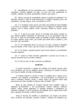 II - disponibilização de locais apropriados para o cumprimento da prioridade no
atendimento, conforme legislação em vigor, em casos tais como agendamento de
consultas, realização de exames, procedimentos médicos, entre outros; e
III - direito à presença de acompanhante, durante os períodos de atendimento e de
internação, devendo o órgão de saúde proporcionar as condições adequadas para a sua
permanência em tempo integral, exceto em ambientes de UTIs.
Art. 13. A assistência social à pessoa com câncer será prestada de forma articulada
e com base nos princípios e diretrizes previstos na Lei Orgânica da Assistência Social,
integrada com as demais políticas sociais, observadas também as demais normas
pertinentes.
Art. 14. À pessoa com câncer deverá ser concedido, pelo médico assistente ou
pelo hospital, mediante requerimento do interessado ou de seu representante, feito em
duas vias, os dados de seu prontuário médico ou hospitalar, atestados, laudos, resultados
de exames, biópsias, dentre outros, que servirão para instruir todos os pedidos e, com
isso, fazer valer seus direitos.
Art. 15. Na interpretação desta Lei, levar-se-á em conta o princípio da dignidade
da pessoa humana, os fins sociais a que ela se destina e as exigências do bem comum.
Art. 16. Os direitos e garantias previstos nesta Lei não excluem os já estabelecidos
em outras legislações.
Art. 17. Caberá ao Poder Executivo regulamentar a presente Lei em todos os
aspectos necessários para a sua efetiva aplicação.
Art. 18. Esta Lei entra em vigor na data de sua publicação.
Justificativa
A presente proposição é resultado dos trabalhos da Comissão Especial, criada
nesta Assembleia, que teve por finalidade discutir a elaboração do Estatuto da Pessoa
com Câncer no âmbito do Estado de Pernambuco.
A Comissão Especial se ancorou na ideia de contribuir para o debate com a
sociedade civil, instituições governamentais e não governamentais, na perspectiva de
reunir e estabelecer diretrizes, normas e critérios básicos que garantem amparo legal
para pessoas com câncer atendidas no Sistema Único de Saúde – SUS.
Diante da ideia timoneira da Comissão Especial, foram realizadas visitas às
instituições governamentais e não governamentais, reuniões ordinárias, audiências
públicas, sempre visando diagnosticar as principais demandas e reivindicações no
tratamento oncológico, a fim de propormos uma legislação que de alguma forma auxilie
para a superação dos desafios e entraves detectados.
Assim, no decorrer dos trabalhos, os parlamentares, em conjunto com diversos
atores envolvidos nas discussões, buscaram conhecer a dinâmica das instituições que
 