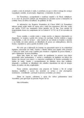 compõe a rede de proteção à saúde, à assistência, no que se refere à entrega dos serviços
à população assistida, na prevenção, diagnóstico e tratamento do câncer.
Em Pernambuco, acompanhando a tendência mundial e do Brasil, multiplicam-
se os casos de processos judiciais que franqueiam aos pacientes acesso a tratamentos na
contínua busca de defesa da melhoria da qualidade de vida.
As informações dos Registros Hospitalares de Câncer (RHC) de Pernambuco
indicam grande tempo médio de espera para o início dos tratamentos: 46,6 dias, sendo
que apenas 52,4% dos tratamentos foram iniciados em 30 dias. Essa questão de
tempestividade destoa do cumprimento da Lei Federal nº 12.732, de 22 de novembro de
2012.
Nesse caminho, a corrida contra o tempo envolve os impactos relacionados ao
diagnóstico, às terapias e gestão dos serviços de oncologia. Envolve também a equipe
interdisciplinar, a rede de serviços – antes mesmo de sua entrada no hospital, o paciente
e sua família, em outras palavras, as dificuldades de acesso aos antineoplásicos, além de
técnica, expandem-se para a questão do direito à vida.
Por certo que a elaboração do Estatuto ora apresentado insere-se na competência
legislativa concorrente da União, Estados e Distrito federal para legislar sobre proteção
e defesa da saúde, bem como contribui para fortalecer a dignidade da pessoa humana, a
qual é fundamento de nossa República.
Desta feita, diante do atual cenário de atendimento às pessoas com câncer
presenciado pelos parlamentares, é notória a contribuição da legislação em defesa dos
direitos das pessoas com câncer e a expressiva contribuição do sistema sociojurídico no
âmbito da saúde, visando o acompanhamento da dinâmica dessa dura realidade,
integrando e acolhendo as dificuldades dos cidadãos dependentes da rede de atenção
básica, de média e de alta complexidade.
Nesse contexto, apresentamos esta proposta de Estatuto a fim de corrigir
injustiças, simplificar o acesso dos pacientes ao serviço e criar prerrogativas
assistenciais, consolidando a proteção às pessoas acometidas por câncer.
Diante do exposto, solicitamos o apoio dos nobres parlamentares desta
Assembleia para aprovação do presente Projeto de Lei.
Sala de Reuniões,
 