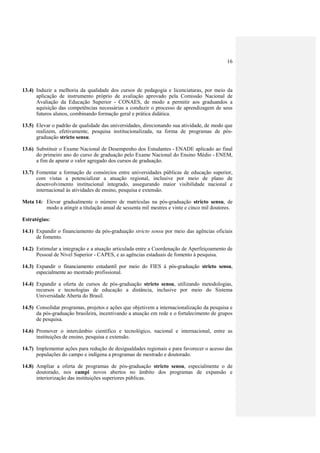 16
13.4) Induzir a melhoria da qualidade dos cursos de pedagogia e licenciaturas, por meio da
aplicação de instrumento próprio de avaliação aprovado pela Comissão Nacional de
Avaliação da Educação Superior - CONAES, de modo a permitir aos graduandos a
aquisição das competências necessárias a conduzir o processo de aprendizagem de seus
futuros alunos, combinando formação geral e prática didática.
13.5) Elevar o padrão de qualidade das universidades, direcionando sua atividade, de modo que
realizem, efetivamente, pesquisa institucionalizada, na forma de programas de pós-
graduação stricto sensu.
13.6) Substituir o Exame Nacional de Desempenho dos Estudantes - ENADE aplicado ao final
do primeiro ano do curso de graduação pelo Exame Nacional do Ensino Médio - ENEM,
a fim de apurar o valor agregado dos cursos de graduação.
13.7) Fomentar a formação de consórcios entre universidades públicas de educação superior,
com vistas a potencializar a atuação regional, inclusive por meio de plano de
desenvolvimento institucional integrado, assegurando maior visibilidade nacional e
internacional às atividades de ensino, pesquisa e extensão.
Meta 14: Elevar gradualmente o número de matrículas na pós-graduação stricto sensu, de
modo a atingir a titulação anual de sessenta mil mestres e vinte e cinco mil doutores.
Estratégias:
14.1) Expandir o financiamento da pós-graduação stricto sensu por meio das agências oficiais
de fomento.
14.2) Estimular a integração e a atuação articulada entre a Coordenação de Aperfeiçoamento de
Pessoal de Nível Superior - CAPES, e as agências estaduais de fomento à pesquisa.
14.3) Expandir o financiamento estudantil por meio do FIES à pós-graduação stricto sensu,
especialmente ao mestrado profissional.
14.4) Expandir a oferta de cursos de pós-graduação stricto sensu, utilizando metodologias,
recursos e tecnologias de educação a distância, inclusive por meio do Sistema
Universidade Aberta do Brasil.
14.5) Consolidar programas, projetos e ações que objetivem a internacionalização da pesquisa e
da pós-graduação brasileira, incentivando a atuação em rede e o fortalecimento de grupos
de pesquisa.
14.6) Promover o intercâmbio científico e tecnológico, nacional e internacional, entre as
instituições de ensino, pesquisa e extensão.
14.7) Implementar ações para redução de desigualdades regionais e para favorecer o acesso das
populações do campo e indígena a programas de mestrado e doutorado.
14.8) Ampliar a oferta de programas de pós-graduação stricto sensu, especialmente o de
doutorado, nos campi novos abertos no âmbito dos programas de expansão e
interiorização das instituições superiores públicas.
 