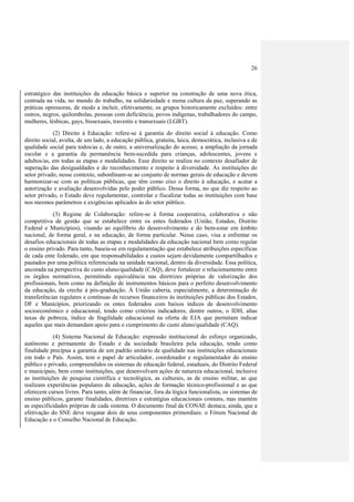 26
estratégico das instituições da educação básica e superior na construção de uma nova ética,
centrada na vida, no mundo do trabalho, na solidariedade e numa cultura da paz, superando as
práticas opressoras, de modo a incluir, efetivamente, os grupos historicamente excluídos: entre
outros, negros, quilombolas, pessoas com deficiência, povos indígenas, trabalhadores do campo,
mulheres, lésbicas, gays, bissexuais, travestis e transexuais (LGBT).
(2) Direito à Educação: refere-se à garantia do direito social à educação. Como
direito social, avulta, de um lado, a educação pública, gratuita, laica, democrática, inclusiva e de
qualidade social para todos/as e, de outro, a universalização do acesso, a ampliação da jornada
escolar e a garantia da permanência bem-sucedida para crianças, adolescentes, jovens e
adultos/as, em todas as etapas e modalidades. Esse direito se realiza no contexto desafiador de
superação das desigualdades e do reconhecimento e respeito à diversidade. As instituições do
setor privado, nesse contexto, subordinam-se ao conjunto de normas gerais de educação e devem
harmonizar-se com as políticas públicas, que têm como eixo o direito à educação, e acatar a
autorização e avaliação desenvolvidas pelo poder público. Dessa forma, no que diz respeito ao
setor privado, o Estado deve regulamentar, controlar e fiscalizar todas as instituições com base
nos mesmos parâmetros e exigências aplicados às do setor público.
(3) Regime de Colaboração: refere-se à forma cooperativa, colaborativa e não
competitiva de gestão que se estabelece entre os entes federados (União, Estados, Distrito
Federal e Municípios), visando ao equilíbrio do desenvolvimento e do bem-estar em âmbito
nacional, de forma geral, e na educação, de forma particular. Nesse caso, visa a enfrentar os
desafios educacionais de todas as etapas e modalidades da educação nacional bem como regular
o ensino privado. Para tanto, baseia-se em regulamentação que estabelece atribuições específicas
de cada ente federado, em que responsabilidades e custos sejam devidamente compartilhados e
pautados por uma política referenciada na unidade nacional, dentro da diversidade. Essa política,
ancorada na perspectiva do custo aluno/qualidade (CAQ), deve fortalecer o relacionamento entre
os órgãos normativos, permitindo equivalência nas diretrizes próprias de valorização dos
profissionais, bem como na definição de instrumentos básicos para o perfeito desenvolvimento
da educação, da creche à pós-graduação. À União caberia, especialmente, a determinação de
transferências regulares e contínuas de recursos financeiros às instituições públicas dos Estados,
DF e Municípios, priorizando os entes federados com baixos índices de desenvolvimento
socioeconômico e educacional, tendo como critérios indicadores, dentre outros, o IDH, altas
taxas de pobreza, índice de fragilidade educacional na oferta de EJA que permitam indicar
aqueles que mais demandam apoio para o cumprimento do custo aluno/qualidade (CAQ).
(4) Sistema Nacional de Educação: expressão institucional do esforço organizado,
autônomo e permanente do Estado e da sociedade brasileira pela educação, tendo como
finalidade precípua a garantia de um padrão unitário de qualidade nas instituições educacionais
em todo o País. Assim, tem o papel de articulador, coordenador e regulamentador do ensino
público e privado, compreendidos os sistemas de educação federal, estaduais, do Distrito Federal
e municipais, bem como instituições, que desenvolvam ações de natureza educacional, inclusive
as instituições de pesquisa científica e tecnológica, as culturais, as de ensino militar, as que
realizam experiências populares de educação, ações de formação técnico-profissional e as que
oferecem cursos livres. Para tanto, além de financiar, fora da lógica funcionalista, os sistemas de
ensino públicos, garante finalidades, diretrizes e estratégias educacionais comuns, mas mantém
as especificidades próprias de cada sistema. O documento final da CONAE destaca, ainda, que a
efetivação do SNE deve resgatar dois de seus componentes primordiais: o Fórum Nacional de
Educação e o Conselho Nacional de Educação.
 