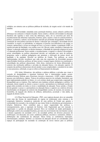 28
solidária, em sintonia com as políticas públicas de inclusão, de resgate social e do mundo do
trabalho.
(9) Diversidade: entendida como construção histórica, social, cultural e política das
diferenças nos contextos e relações de poder. Nesse cenário, o direito à diversidade na educação
brasileira não significa a mera soma das diferenças, antes, ele se concretiza por meio do
reconhecimento das diferentes expressões, histórias, ações, sujeitos e lutas no contexto histórico,
político, econômico, cultural, social brasileiro marcado por profundas desigualdades. Portanto, a
construção de uma política nacional do direito à educação que contemple a diversidade deverá
considerar: os negros, os quilombolas, os indígenas, as pessoas com deficiência e do campo, as
crianças, adolescentes e jovens em situação de risco, os jovens e adultos, a população LGBT, os
sujeitos privados de liberdade e em conflito com a lei. Deverá, ainda, considerar a educação dos
ciganos, a educação ambiental, os direitos humanos, a liberdade de expressão religiosa na escola
e a educação profissional. Nesse sentido, o reconhecimento, o respeito e o direito à diversidade a
serem consolidados na política educacional deverão ser realizados por meio de políticas,
programas, ações e práticas pedagógicas que garantam a efetivação da justiça social, da
igualdade e da equidade. Deverão ser políticas de Estado. Tais políticas, ao serem
implementadas, deverão reconhecer que cada uma das expressões da diversidade possuem
especificidades históricas, políticas, de lutas sociais e ocupam lugares distintos na constituição e
consolidação das políticas educacionais. Além disso, realizam-se de forma diferenciada no
contexto das instituições públicas e privadas da educação básica e da educação superior. O
conjunto das políticas educacionais deverá atender a essa complexidade e considerá-la em todos
os seus processos, sobretudo, no que se refere ao financiamento da educação.
(10) Ações Afirmativas: são políticas e práticas públicas e privadas que visam à
correção de desigualdades e injustiças históricas face a determinados grupos sociais:
mulheres/homens, lésbicas, gays, bissexuais, travestis e transexuais - LGBT, negros, indígenas,
pessoas com deficiência, ciganos. Trata-se de políticas passíveis de avaliação sistemática, que
após implementadas poderão, no futuro, vir a ser extintas, desde que comprovada a superação da
desigualdade que as originou. Elas implicam uma mudança cultural, pedagógica e política. Na
educação, dizem respeito ao direito a acesso à escola e permanência na instituição escolar aos
grupos dela excluídos em todos os níveis e modalidades de educação. Nesse sentido, o Estado
deverá garantir o acesso e a permanência na educação básica e superior aos coletivos diversos
transformados em desiguais no contexto das desigualdades sociais, do racismo, do sexismo, da
homofobia, da negação dos direitos da infância, adolescência, juventude e vida adulta, da
negação do direito à terra.
(11) Plano Nacional de Educação - PNE: com vigência decenal, deve ser entendido
como uma das formas de materialização do regime de colaboração entre sistemas e de
cooperação federativa, tornando-se expressão de uma política de Estado que garanta a
continuidade da execução e da avaliação de suas metas frente às alternâncias governamentais e
relações federativas. Deve contribuir para a maior organicidade das políticas e,
consequentemente, para a superação da histórica visão fragmentada que tem marcado a
organização e a gestão da educação nacional. Deve ser resultado de ampla participação e
deliberação coletiva da sociedade brasileira, por meio do envolvimento dos movimentos sociais
e demais segmentos da sociedade civil e da sociedade política em diversos processos de
mobilização e de discussão, tais como: audiências públicas, encontros e seminários, debates e
deliberações das conferências de educação. Dessa forma, as conferências municipais,
intermunicipais, estaduais, distrital e as nacionais de educação devem ser consideradas como
espaços de participação da sociedade na construção de novos marcos para as políticas
 