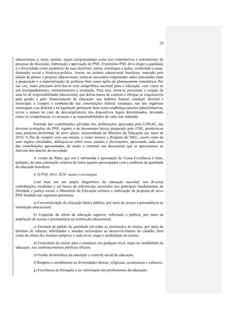 29
educacionais e, nesse sentido, sejam compreendidas como loci constitutivos e constituintes do
processo de discussão, elaboração e aprovação do PNE. O próximo PNE deve eleger a qualidade
e a diversidade como parâmetro de suas diretrizes, metas, estratégias e ações, conferindo a essas,
dimensão social e histórico-política. Assim, no cenário educacional brasileiro, marcado pela
edição de planos e projetos educacionais, torna-se necessário empreender ações articuladas entre
a proposição e a materialização de políticas bem como ações de planejamento sistemático. Por
sua vez, todas precisam articular-se com umapolítica nacional para a educação, com vistas ao
seu acompanhamento, monitoramento e avaliação. Para isso, torna-se pertinente a criação de
uma lei de responsabilidade educacional, que defina meios de controle e obrigue os responsáveis
pela gestão e pelo financiamento da educação, nos âmbitos federal, estadual, distrital e
municipal, a cumprir o estabelecido nas constituições federal, estaduais, nas leis orgânicas
municipais e na distrital e na legislação pertinente bem como estabeleça sanções administrativas,
cíveis e penais no caso de descumprimento dos dispositivos legais determinados, deixando
claras as competências, os recursos e as responsabilidades de cada ente federado.
Partindo das contribuições advindas das deliberações aprovadas pela CONAE, das
diversas avaliações do PNE vigente e de documento básico preparado pelo CNE, produziu-se
uma proposta preliminar do novo plano, encaminhada ao Ministro da Educação em maio de
2010. A fim de cumprir com sua missão, o corpo técnico e dirigente do MEC, assim como de
seus órgãos vinculados, debruçou-se sobre esses estudos e documentos, apreciando cada uma
das contribuições apresentadas, de modo a construir um documento que se aproximasse ao
máximo dos anseios da sociedade.
A versão do Plano que ora é submetida à apreciação de Vossa Excelência é fruto,
portanto, de uma construção coletiva de todos aqueles preocupados com a melhoria da qualidade
da educação brasileira.
4. O PNE 2011-2020: metas e estratégias
Com base em um amplo diagnóstico da educação nacional, nas diversas
contribuições recebidas e em busca de referenciais ancorados nos princípios fundamentais de
liberdade e justiça social, o Ministério da Educação norteou a elaboração da proposta de novo
PNE fundado nas seguintes premissas:
a) Universalização da educação básica pública, por meio do acesso e permanência na
instituição educacional;
b) Expansão da oferta da educação superior, sobretudo a pública, por meio da
ampliação do acesso e permanência na instituição educacional;
c) Garantia de padrão de qualidade em todas as instituições de ensino, por meio do
domínio de saberes, habilidades e atitudes necessários ao desenvolvimento do cidadão, bem
como da oferta dos insumos próprios a cada nível, etapa e modalidade do ensino;
d) Gratuidade do ensino para o estudante em qualquer nível, etapa ou modalidade da
educação, nos estabelecimentos públicos oficiais;
e) Gestão democrática da educação e controle social da educação;
f) Respeito e atendimento às diversidades étnicas, religiosas, econômicas e culturais;
g) Excelência na formação e na valorização dos profissionais da educação;
 