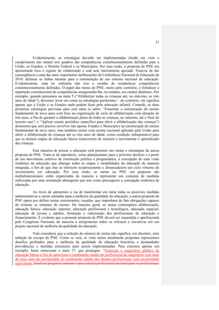 31
Evidentemente, as estratégias deverão ser implementadas (tendo em vista o
cumprimento das metas) nos quadros das competências constitucionalmente definidas para a
União, os Estados, o Distrito Federal e os Municípios. Por essa razão, a proposta de PNE ora
apresentada foca o regime de colaboração e está nele inteiramente apoiada. Trata-se de dar
conseqüência a uma das mais importantes deliberações da Conferência Nacional de Educação de
2010: delinear as linhas mestras para a estruturação de um sistema nacional de educação.
Evidentemente, uma lei ordinária não tem o condão de restabelecer competências
constitucionalmente definidas. O papel das metas do PNE, muito pelo contrário, é fortalecer a
repartição constitucional de competências assegurando-lhe, no entanto, um caráter dinâmico. Por
exemplo, quando pensamos na meta 5 (“Alfabetizar todas as crianças até, no máximo, os oito
anos de idade”), devemos levar em conta as estratégias pertinentes – do contrário, ela significa
apenas que a União e os Estados nada podem fazer pela educação infantil. Contudo, as duas
primeiras estratégias previstas para esta meta (a saber: “Fomentar a estruturação do ensino
fundamental de nove anos com foco na organização de ciclo de alfabetização com duração de
três anos, a fim de garantir a alfabetização plena de todas as crianças, no máximo, até o final do
terceiro ano”; e “Aplicar exame periódico específico para aferir a alfabetização das crianças”)
demonstra que será preciso envolver não apenas Estados e Municípios na estruturação do ensino
fundamental de nove anos, mas também contar com exame nacional aplicado pela União para
aferir a alfabetização de crianças até os oito anos de idade, como condição indispensável para
que as demais etapas da educação básica transcorram de maneira a incrementar o aprendizado
das crianças.
Esta maneira de pensar a educação está presente nas metas e estratégias da anexa
proposta de PNE. Trata-se de reproduzir, como planejamento para o próximo decênio e a partir
de um movimento coletivo de construção política e programática, a concepção de uma visão
sistêmica da educação que abarque todas as etapas e modalidades da educação de maneira
integrada, a fim de que elas se reforcem reciprocamente e desencadeiem um ciclo virtuoso de
investimento em educação. Por essa razão, as metas no PNE ora proposto são
multidimensionais: estão organizadas de maneira a representar um conjunto de medidas
enfeixadas por uma orientação abrangente que tem como pressuposto a concepção sistêmica de
educação.
Ao invés de adotarmos a via de transformar em meta todas as possíveis medidas
administrativas a serem adotadas para a melhoria da qualidade da educação, a anexa proposta de
PNE optou por definir metas estruturantes, ousadas, que imponham de fato obrigações capazes
de orientar os sistemas de ensino. De maneira geral, as metas contemplam alfabetização,
educação básica, educação superior, educação profissional e tecnológica, educação especial,
educação de jovens e adultos, formação e valorização dos profissionais da educação e
financiamento. É evidente que a presente proposta de PNE deverá ser expandida e aperfeiçoada
pelo Congresso Nacional, de maneira a arregimentar todos os esforços e iniciativas em um
projeto nacional de melhoria da qualidade da educação.
Vale considerar que a redução do número de metas não significa, em absoluto, uma
redução do escopo do PNE. Como se verá, as vinte metas atualmente propostas representam
desafios profundos para a melhoria da qualidade da educação brasileira e demandarão
providências e medidas estruturais para serem implementadas. Para citarmos apenas um
exemplo, basta mencionar a meta 17, que propugna: “Valorizar o magistério público da
educação básica a fim de aproximar o rendimento médio do profissional do magistério com mais
de onze anos de escolaridade do rendimento médio dos demais profissionais com escolaridade
equivalente.Atualizar progressivamente o piso salarial profissional nacional para os profissionais
 