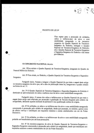 PROJETO DE LEI N2


                                                           Fixa regras para a promoção de soldados,
                                                           cabos e taifeiros-mor da ativa e com
                                                           estabilidade assegurada e de terceiros-
                                                           sargentos do Quadro Especial de Terceiros-
                                                           Sargentos do. Exército; extingue o Quadro
                                                           Especial de Terceiros-Sargentos do Exército;
                                                           cria o Quadro Especial de Terceiros-Sargentos
                                                           e Segundos-Sargentos do Exército e dá outras
*                                                          providências.




                  O CONGRESSO NACIONÀL decreta:

                 Àrt. l-°Fica extinto o Quadro Especial de Terceiros-Sargentos, integrante do Quadro de
     Pessoal Militar do Exército.

                  Àrt. 22 Fica criado, no Exército, o Quadro Especial de Terceiros-Sargentos e Segundos-
     Sargentos.

                  Parágrafo único. Passam a integrar o Quadro Especial de que trata o caput deste artigo
    os terceiros-sargentos da ativa que, até a data de publicação desta lei, integravam o quadro extinto
    na forma do art. 12.

               Art. 3 O Quadro Especial de Terceiros-Sargentos e Segundos-Sargentos do Exército é
    destinado ao aproveitamento de cabos e taifeiros-mor da ativa e com estabilidade assegurada.

                Parágrafo único. O acesso dos cabos e taifeiros-mor ao Quadro Especial de que trata o
    caput deste artigo será efetivado por promoção à graduação de Terceiro-Sargento pelo critério de
    antiguidade, deixando aqueles militares de pertencer à sua qualificação militar de origem.

               Árt. 49 Os soldados, os cabos e os taifeiros-mor da ativa e com estabilidade assegurada
    concorrerão à promoção pelo critério de antiguidade, desde que possuam, no mínimo, quinze anos
    de efetivo serviço e satisfaçam aos requisitos mínimos a serem estabelecidos em ato do Poder
    Executivo.

               Ârt. 59 Os soldados, os cabos e os taifeiros-mor da ativa e com estabilidade assegurada
    poderão ser beneficiados poraté duas promoçães.

                Árt. 62 Os terceiros-sargentos da ativa do Quadro Especial de Terceiros-Sargentos e
    Segundos-Sargentos concorrerão à promoção pelo aitério de antiguidade, desde que satisfaçam aos
    requisitos mínimos a serem estabelecidos em ato do Poder Executivo.
 