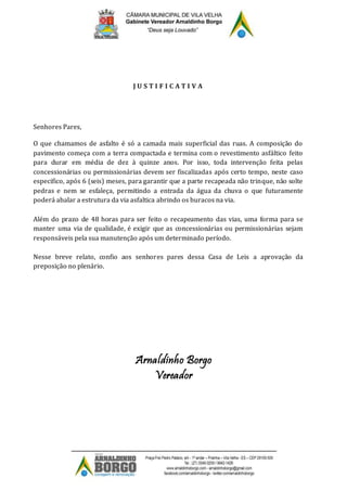 J U S T I F I C A T I V A
Senhores Pares,
O que chamamos de asfalto é só a camada mais superficial das ruas. A composição do
pavimento começa com a terra compactada e termina com o revestimento asfáltico feito
para durar em média de dez à quinze anos. Por isso, toda intervenção feita pelas
concessionárias ou permissionárias devem ser fiscalizadas após certo tempo, neste caso
especifico, após 6 (seis) meses, para garantir que a parte recapeada não trinque, não solte
pedras e nem se esfaleça, permitindo a entrada da água da chuva o que futuramente
poderá abalar a estrutura da via asfaltica abrindo os buracos na via.
Além do prazo de 48 horas para ser feito o recapeamento das vias, uma forma para se
manter uma via de qualidade, é exigir que as concessionárias ou permissionárias sejam
responsáveis pela sua manutenção após um determinado período.
Nesse breve relato, confio aos senhores pares dessa Casa de Leis a aprovação da
preposição no plenário.
Arnaldinho Borgo
Vereador
 