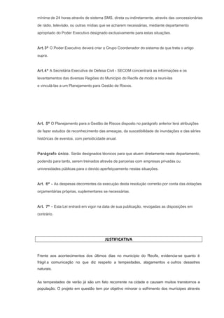 mínima de 24 horas através de sistema SMS, direta ou indiretamente, através das concessionárias
de rádio, televisão, ou outras mídias que se acharem necessárias, mediante departamento
apropriado do Poder Executivo designado exclusivamente para estas situações.
Art.3º O Poder Executivo deverá criar o Grupo Coordenador do sistema de que trata o artigo
supra.
Art.4º A Secretária Executiva de Defesa Civil - SECOM concentrará as informações e os
levantamentos das diversas Regiões do Município do Recife de modo a reuni-las
e vinculá-las a um Planejamento para Gestão de Riscos.
Art. 5º O Planejamento para a Gestão de Riscos disposto no parágrafo anterior terá atribuições
de fazer estudos de reconhecimento das ameaças, da suscetibilidade de inundações e das séries
históricas de eventos, com periodicidade anual.
Parágrafo único. Serão designados técnicos para que atuem diretamente neste departamento,
podendo para tanto, serem treinados através de parcerias com empresas privadas ou
universidades públicas para o devido aperfeiçoamento nestas situações.
Art. 6º - As despesas decorrentes da execução desta resolução correrão por conta das dotações
orçamentárias próprias, suplementares se necessárias.
Art. 7º - Esta Lei entrará em vigor na data de sua publicação, revogadas as disposições em
contrário.
JUSTIFICATIVA
Frente aos acontecimentos dos últimos dias no município do Recife, evidencia-se quanto é
frágil a comunicação no que diz respeito a tempestades, alagamentos e outros desastres
naturais.
As tempestades de verão já são um fato recorrente na cidade e causam muitos transtornos a
população. O projeto em questão tem por objetivo minorar o sofrimento dos munícipes através
 
