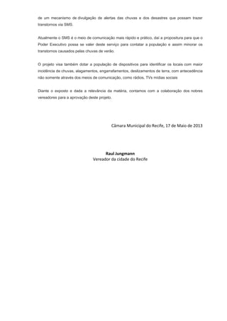 de um mecanismo de divulgação de alertas das chuvas e dos desastres que possam trazer
transtornos via SMS.
Atualmente o SMS é o meio de comunicação mais rápido e prático, daí a propositura para que o
Poder Executivo possa se valer deste serviço para contatar a população e assim minorar os
transtornos causados pelas chuvas de verão.
O projeto visa também dotar a população de dispositivos para identificar os locais com maior
incidência de chuvas, alagamentos, engarrafamentos, deslizamentos de terra, com antecedência
não somente através dos meios de comunicação, como rádios, TVs mídias sociais
Diante o exposto e dada a relevância da matéria, contamos com a colaboração dos nobres
vereadores para a aprovação deste projeto.
Câmara Municipal do Recife, 17 de Maio de 2013
Raul Jungmann
Vereador da cidade do Recife
 