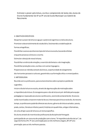 Estimular o prazer pela leitura, escrita e compreensão de textos dos alunos do 
Ensino Fundamental do 6º ao 9º ano da Escola Municipal Luis Gabriel do 
Nascimento 
2. OBJETIVOS ESPECÍFICOS 
Despertar o prazer da leitura e aguçar o potencial cognitivo e criativo do aluno; 
Promover o desenvolvimento do vocabulário, favorecendo a estabilização de 
formas ortográficas; 
Possibilitar o acesso aos diversos tipos de leitura na escola, buscando efetivar 
enquanto processo a leitura e a escrita. 
Estimular o desejo de novas leituras; 
Possibilitar a vivência de emoções, o exercício da fantasia e da imaginação; 
Possibilitar produções orais, escritas e em outras linguagens; 
Proporcionar ao indivíduo através da leitura, a oportunidade de alargamento 
dos horizontes pessoais e culturais, garantindo a sua formação crítica e emancipadora. 
3. METODOLOGIA 
Reunião com os professores, para esclarecimentos sobre o projeto e pedido de 
sugestões; 
Iniciar o dia da leitura na escola, através de algumas ações de motivação sobre 
a importância da leitura. O cronograma para o dia de leitura é pré-definido pela equipe 
pedagógica e repassado aos alunos e professores, ocorrendo semanalmente. Os alunos 
serão incentivados a trazerem material do seu interesse para leitura neste dia. Ao mesmo 
tempo, os professores poderão oferecer aos alunos, gêneros de leitura variados: poesia, 
piada, contos, literatura infanto-juvenil, histórias em quadrinhos, artigos informativos, 
etc e/ou dirigir a aula de leitura a um tema específico. 
Os alunos através do incentivo dos professores da disciplina de Português 
participarão de um concurso de produções com o tema: “A Importância do Ato de Ler”, da 
seguinte forma: 6ª e 7ª ano: premiação para os três melhores slogans, 8ª e 9ª ano: 
premiação para as três melhores poesias. 
 