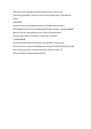 Além disso, serão realizados momentos de palestras para os alunos, com 
Profissionais capacitados, visando uma maior conscientização sobre a importância da 
leitura. 
4. RECURSOS 
Recursos humanos: disponibilizaremos para a realização do plano de ação a 
participação ativa dos alunos, da colaboração da direção e de toda a equipe pedagógica 
Recursos materiais: textos diversos, livros, revistas, jornais, periódicos, 
cartolina, papel sulfite, pincel atômico, computador, internet etc.. 
5. CRONOGRAMA 
O Projeto de Leitura acontecerá de Junho a Julho de 2014, sendo uma aula 
de leitura semanal, sempre intercalada para que não seja interferido nas disciplinas, bem 
como em seus conteúdos. O concurso acontecerá durante as aulas, e os 
melhores trabalhos serão premiados com livros 
 