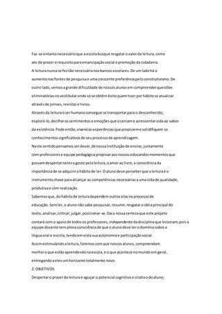 Faz-se entanto necessário que a escola busque resgatar o valor da leitura, como 
ato de prazer e requisito para emancipação social e promoção da cidadania. 
A leitura nunca se fez tão necessária nos bancos escolares. De um lado há o 
aumento nas fontes de pesquisa e uma crescente preferência pelo construtivismo. De 
outro lado, vemos a grande dificuldade de nossos alunos em compreender questões 
eliminatórias no vestibular onde só se obtêm êxito quem tiver por hábito se atualizar 
através de jornais, revistas e livros. 
Através da leitura o ser humano consegue se transportar para o desconhecido, 
explorá-lo, decifrar os sentimentos e emoções que o cercam e acrescentar vida ao sabor 
da existência. Pode então, vivenciar experiências que propiciem e solidifiquem os 
conhecimentos significativos de seu processo de aprendizagem. 
Neste sentido pensamos ser dever, de nossa instituição de ensino, juntamente 
com professores e equipe pedagógica propiciar aos nossos educandos momentos que 
possam despertar neles o gosto pela leitura, o amor ao livro, a consciência da 
importância de se adquirir o hábito de ler. O aluno deve perceber que a leitura é o 
instrumento chave para alcançar as competências necessárias a uma vida de qualidade, 
produtiva e com realização. 
Sabemos que, do hábito de leitura dependem outros elos no processo de 
educação. Sem ler, o aluno não sabe pesquisar, resumir, resgatar a idéia principal do 
texto, analisar, criticar, julgar, posicionar-se. Daí a nossa certeza que este projeto 
contará com o apoio de todos os professores, independente da disciplina que lecionam, pois a 
equipe docente tem plena consciência de que o aluno deve ter o domínio sobre a 
língua oral e escrita, tendo em vista sua autonomia e participação social. 
Assim estimulando a leitura, faremos com que nossos alunos, compreendam 
melhor o que estão aprendendo na escola, e o que acontece no mundo em geral, 
entregando a eles um horizonte totalmente novo. 
2. OBJETIVOS 
Despertar o prazer da leitura e aguçar o potencial cognitivo e criativo do aluno; 
 