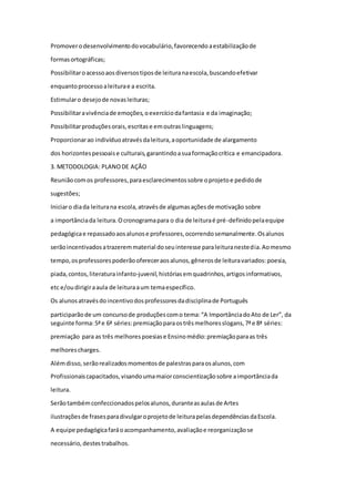 Promover o desenvolvimento do vocabulário, favorecendo a estabilização de 
formas ortográficas; 
Possibilitar o acesso aos diversos tipos de leitura na escola, buscando efetivar 
enquanto processo a leitura e a escrita. 
Estimular o desejo de novas leituras; 
Possibilitar a vivência de emoções, o exercício da fantasia e da imaginação; 
Possibilitar produções orais, escritas e em outras linguagens; 
Proporcionar ao indivíduo através da leitura, a oportunidade de alargamento 
dos horizontes pessoais e culturais, garantindo a sua formação crítica e emancipadora. 
3. METODOLOGIA: PLANO DE AÇÃO 
Reunião com os professores, para esclarecimentos sobre o projeto e pedido de 
sugestões; 
Iniciar o dia da leitura na escola, através de algumas ações de motivação sobre 
a importância da leitura. O cronograma para o dia de leitura é pré-definido pela equipe 
pedagógica e repassado aos alunos e professores, ocorrendo semanalmente. Os alunos 
serão incentivados a trazerem material do seu interesse para leitura neste dia. Ao mesmo 
tempo, os professores poderão oferecer aos alunos, gêneros de leitura variados: poesia, 
piada, contos, literatura infanto-juvenil, histórias em quadrinhos, artigos informativos, 
etc e/ou dirigir a aula de leitura a um tema específico. 
Os alunos através do incentivo dos professores da disciplina de Português 
participarão de um concurso de produções com o tema: “A Importância do Ato de Ler”, da 
seguinte forma: 5ª e 6ª séries: premiação para os três melhores slogans, 7ª e 8ª séries: 
premiação para as três melhores poesias e Ensino médio: premiação para as três 
melhores charges. 
Além disso, serão realizados momentos de palestras para os alunos, com 
Profissionais capacitados, visando uma maior conscientização sobre a importância da 
leitura. 
Serão também confeccionados pelos alunos, durante as aulas de Artes 
ilustrações de frases para divulgar o projeto de leitura pelas dependências da Escola. 
A equipe pedagógica fará o acompanhamento, avaliação e reorganização se 
necessário, destes trabalhos. 
 