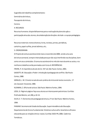 Sugestões de trabalhos complementares: 
Seminários de leitura, 
Passaporte de leitura, 
Correio. 
4. RECURSOS 
Recursos humanos: disponibilizaremos para a realização do plano de ação a 
participação ativa dos alunos, da colaboração da direção e de toda a equipe pedagógica 
. 
Recursos materiais: textos diversos, livros, revistas, jornais, periódicos, 
cartolina, papel sulfite, pincel atômico, etc.. 
5. CRONOGRAMA 
O Projeto de Leitura acontecerá de maio a novembro de 2009, sendo uma aula 
de leitura semanal, sempre intercalada para que não seja interferido nas disciplinas, bem 
como em seus conteúdos. O concurso acontecerá no mês de maio durante as aulas, e os 
melhores trabalhos serão premiados com livros.6. REFERÊNCIAS 
FREIRE, P. A importância do ato de ler. 41ª ed, São Paulo: Cortez, 2001. 
GADOTTI, M. Educação e Poder: introdução à pedagogia do conflito. São Paulo: 
Cortez, 1980. 
GERALDI, J. W. O texto na sala de aula: prática da leitura de textos na escola. 2 ª 
ed, Cascavel: Assoeste, 1984. 
KLEIMAN, C. Oficina de Leitura. São Paulo: Martins Fontes, 1994. 
LÜCK, G. Página à página: faça seus alunos se interessarem pela leitura. Curitiba: 
Profissão Mestre, set.200, p.10-13. 
SILVA, E. T. Elementos de pedagogia da leitura, 2 ª ed. São Paulo: Martins Fontes, 
1994. 
PARANÁ. Secretaria de Estado da Educação. Superintendência de Educação. 
Departamento de Ensino Fundamental. História e cultura afro-brasileira e africana: 
educando para as relações étnico-raciais. Curitiba: SEED-PR, 2006. Cadernos 
Temáticos. 

