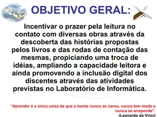 OBJETIVO GERAL: Incentivar o prazer pela leitura no contato com diversas obras através da descoberta das histórias propostas pelos livros e das rodas de contação das mesmas, propiciando uma troca de idéias, ampliando a capacidade leitora e ainda promovendo a inclusão digital dos discentes através das atividades previstas no Laboratório de Informática. “ Aprender é a única coisa de que a mente nunca se cansa, nunca tem medo e nunca se arrepende”. (Leonardo da Vinci) 