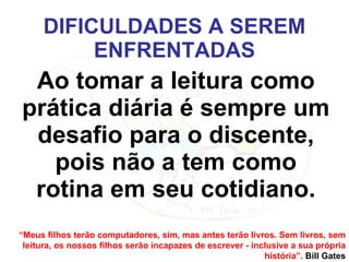 DIFICULDADES A SEREM ENFRENTADAS Ao tomar a leitura como prática diária é sempre um desafio para o discente, pois não a tem como rotina em seu cotidiano. “ Meus filhos terão computadores, sim, mas antes terão livros. Sem livros, sem leitura, os nossos filhos serão incapazes de escrever - inclusive a sua própria história”.  Bill Gates 