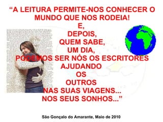 “ A LEITURA PERMITE-NOS CONHECER O MUNDO QUE NOS RODEIA! E,  DEPOIS, QUEM SABE, UM DIA,  PODEMOS SER NÓS OS ESCRITORES AJUDANDO  OS  OUTROS  NAS SUAS VIAGENS... NOS SEUS SONHOS...” São Gonçalo do Amarante, Maio de 2010 
