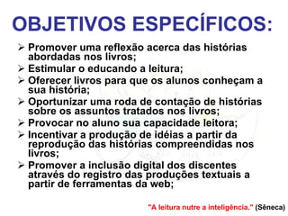 OBJETIVOS ESPECÍFICOS: Promover uma reflexão acerca das histórias abordadas nos livros; Estimular o educando a leitura; Oferecer livros para que os alunos conheçam a sua história; Oportunizar uma roda de contação de histórias sobre os assuntos tratados nos livros; Provocar no aluno sua capacidade leitora; Incentivar a produção de idéias a partir da reprodução das histórias compreendidas nos livros; Promover a inclusão digital dos discentes através do registro das produções textuais a partir de ferramentas da web; "A leitura nutre a inteligência."  (Sêneca) 