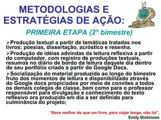 METODOLOGIAS E ESTRATÉGIAS DE AÇÃO: Produção textual a partir de temáticas tratadas nos livros: poesias, dissertação, acróstico e resenha. Produção de idéias advindas da leitura reflexiva a partir do computador, com registro de produções textuais, resumos no diário de bordo da leitura daquele dia dentro do seu portfólio criado a partir do Google Docs. Socialização do material produzido ao longo do bimestre fruto dos momentos de leitura e disponibilizado através do Google docs propiciados por meio de convites a todos os demais colegas de classe, bem como para o professor responsável para divulgação e conhecimento do texto reflexivo ora produzido em dia a ser definido para culminância do projeto; PRIMEIRA ETAPA (2° bimestre) “ Nave melhor do que um livro, para viajar longe, não há”. Emily Dickinson 