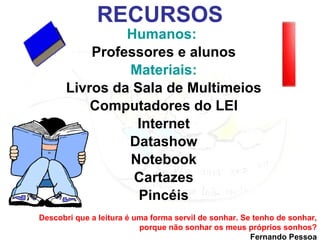 RECURSOS Humanos:  Professores e alunos Materiais: Livros da Sala de Multimeios Computadores do LEI Internet Datashow Notebook Cartazes Pincéis Descobri que a leitura é uma forma servil de sonhar. Se tenho de sonhar, porque não sonhar os meus próprios sonhos? Fernando Pessoa 