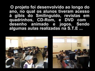 O   projeto foi desenvolvido ao longo do ano, no qual os alunos tiveram acesso à gibis do Smilinguido, revistas em quadrinhos, CD-Rom, e DVD com  desenho animado e jogos. Sendo algumas aulas realizadas na S.T.E ... 