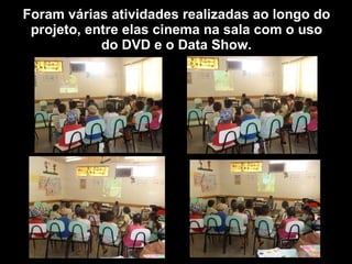 Foram várias atividades realizadas ao longo do projeto, entre elas cinema na sala com o uso do DVD e o Data Show. 