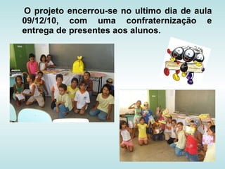 O projeto encerrou-se no ultimo dia de aula 09/12/10, com uma confraternização e entrega de presentes aos alunos.   