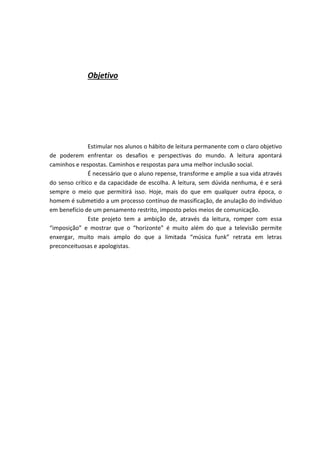 Objetivo
Estimular nos alunos o hábito de leitura permanente com o claro objetivo
de poderem enfrentar os desafios e perspectivas do mundo. A leitura apontará
caminhos e respostas. Caminhos e respostas para uma melhor inclusão social.
É necessário que o aluno repense, transforme e amplie a sua vida através
do senso crítico e da capacidade de escolha. A leitura, sem dúvida nenhuma, é e será
sempre o meio que permitirá isso. Hoje, mais do que em qualquer outra época, o
homem é submetido a um processo contínuo de massificação, de anulação do indivíduo
em benefício de um pensamento restrito, imposto pelos meios de comunicação.
Este projeto tem a ambição de, através da leitura, romper com essa
“imposição” e mostrar que o “horizonte” é muito além do que a televisão permite
enxergar, muito mais amplo do que a limitada “música funk” retrata em letras
preconceituosas e apologistas.
 