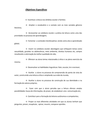 Objetivos Especificos
→ Incentivar a leitura nos âmbitos escolar e familiar;
→ Ampliar o vocabulário e o contato com os mais variados gêneros
literários;
→ Acrescentar ao cotidiano escolar a prática da leitura como uma das
prioridades no processo de aprendizagem;
→ Fomentar o conteúdo interdisciplinar, tendo como alvo o aprendizado
global;
→ Inserir no cotidiano escolar abordagens que enfoquem temas como
sexualidade, gravidez na adolescência, meio ambiente, direitos humanos etc, sempre
ressaltando a valorização da melhor qualidade de vida;
→ Oferecer ao aluno temas relacionados à ética e ao pleno exercício da
mesma;
→ Desenvolver as habilidades linguísticas: falar, escutar, ler e escrever;
→ Auxiliar o aluno no processo de compreensão do ponto de vista do
autor, construindo uma leitura crítica e ampliando sua visão do mundo;
→ Auxiliar o aluno no processo de construção de sua identidade e na
formação de valores próprios;
→ Fazer com que o aluno perceba que a leitura oferece amplas
possibilidades: busca de informações, de prazer, de estabelecer uma comunicação etc;
→ Contribuir para a formação de leitores autônomos e competentes;
→ Propor as mais diferentes atividades em que os alunos tenham que
perguntar, prever, recapitular, opinar, resumir, comparar opiniões.
 