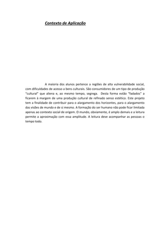 Contexto de Aplicação
A maioria dos alunos pertence a regiões de alta vulnerabilidade social,
com dificuldades de acesso a bens culturais. São consumidores de um tipo de produção
“cultural” que aliena e, ao mesmo tempo, segrega. Desta forma estão “fadados” a
ficarem à margem de uma produção cultural de refinado senso estético. Este projeto
tem a finalidade de contribuir para o alargamento dos horizontes, para o alargamento
das visões de mundo e de si mesmo. A formação do ser humano não pode ficar limitada
apenas ao contexto social de origem. O mundo, obviamente, é amplo demais e a leitura
permite a aproximação com essa amplitude. A leitura deve acompanhar as pessoas o
tempo todo.
 