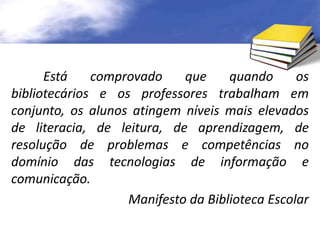 Está comprovado que quando os 
bibliotecários e os professores trabalham em 
conjunto, os alunos atingem níveis mais elevados 
de literacia, de leitura, de aprendizagem, de 
resolução de problemas e competências no 
domínio das tecnologias de informação e 
comunicação. 
Manifesto da Biblioteca Escolar 
