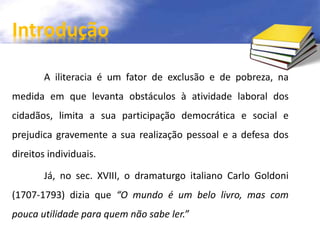 Introdução 
A iliteracia é um fator de exclusão e de pobreza, na 
medida em que levanta obstáculos à atividade laboral dos 
cidadãos, limita a sua participação democrática e social e 
prejudica gravemente a sua realização pessoal e a defesa dos 
direitos individuais. 
Já, no sec. XVIII, o dramaturgo italiano Carlo Goldoni 
(1707-1793) dizia que “O mundo é um belo livro, mas com 
pouca utilidade para quem não sabe ler.” 
 