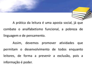 A prática da leitura é uma aposta social, já que 
combate o analfabetismo funcional, a pobreza de 
linguagem e de pensamento. 
Assim, devemos promover atividades que 
permitam o desenvolvimento de todos enquanto 
leitores, de forma a prevenir a exclusão, pois a 
informação é poder. 
 