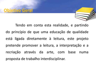 Objetivo Geral 
Tendo em conta esta realidade, e partindo 
do princípio de que uma educação de qualidade 
está ligada diretamente à leitura, este projeto 
pretende promover a leitura, a interpretação e a 
recriação através da arte, com base numa 
proposta de trabalho interdisciplinar. 
 