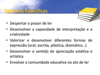 Objetivos Específicos 
• Despertar o prazer de ler 
• Desenvolver a capacidade de interpretação e a 
criatividade 
• Valorizar e desenvolver diferentes formas de 
expressão (oral, escrita, plástica, dramática…) 
• Desenvolver o sentido de apreciação estética e 
artística 
• Envolver a comunidade educativa no ato de ler 
 