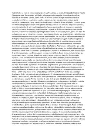 matriculadas na rede de ensino e comprovem sua frequência na escola. Um dos objetivos do Projeto
Crianças de Luz é “Desenvolver atividades voltadas ao reforço escolar, trazendo as disciplinas
escolares às atividades lúdicas”, como forma de auxiliar aquelas crianças e adolescentes que
necessitam melhorar o rendimento escolar, mas nem sempre isso acontece, uma vez que a
instituição conta apenas com o trabalho voluntário para realização dessas atividades e, muitas vezes,
não é realizado por pessoas com formação na área educacional, não têm uma frequência contínua,
nem sistematização de um trabalho pedagógico, fatores que impedem de alcançarem resultados
satisfatórios. Diante do exposto, entende-se que a superação de dificuldades de aprendizagem é
requisito para emancipação social e promoção da cidadania de crianças e jovens, pois é por meio do
conhecimento que se interpreta o mundo e vivencia experiências que proporcionam e solidificam os
conhecimentos significativos no processo de aprendizagem. Por isso, faz-se necessário a elaboração
desta proposta extensionista que visa desenvolver uma maior aprendizagem na alfabetização e no
letramento de maneira significativa e lúdica dessa clientela; além de constituir-se numa grande
oportunidade para os acadêmicos das diferentes licenciaturas em desenvolver suas habilidades
docente em uma população com características desafiadoras. As crianças e adolescentes que serão
atendidas se encontram em contexto de vulnerabilidade social, moram em um bairro localizado na
periferia da cidade onde se concentra grande parte da população de baixa renda, tem diversos tipos
de problemas sociais e econômicos, assim como a criminalidade. Desta forma, muitas crianças que
moram neste bairro e que participarão do projeto se encontram em situações de risco e são
expostas a todo tipo de violência e criminalidade, o que reflete, também, nas dificuldades de
aprendizagem apresentadas por elas. Como forma de reverter e/ou minimizar os problemas de
aprendizagem dessas crianças são pesquisadas e planejadas ações de acompanhamento pedagógico
por meio de atividades específicas, diversificadas e significativas que contemplem a leitura e escrita,
numa abordagem construtivista, aos educandos. O projeto de extensão é desenvolvido por uma
equipe de docentes, acadêmicos dos cursos de Pedagogia e Educação Física da Universidade de Rio
Verde – UniRV em parceria com a fonoaudióloga Fernanda Castelfranchi Barros e a Associação
Beneficente André Luís e atende, aproximadamente, 37 crianças que se encontram com déficit com
relação à leitura, escrita, interpretação e produção de textos, conforme levantamento realizado pela
coordenadora do projeto. A meta essencial da ação deste projeto é trabalhar com a língua,
complementando com as questões lúdicas e metodológicas do ensino. Assim, a oralidade, a escrita,
a produção textual, as realidades fonéticas e as fonológicas, a variação linguística, além da
organização pedagógica de planejamento, de espaço, de tempo e de práticas avaliativas e de jogos
didáticos, lúdicos, cooperativos e vivenciais são planejadas e executadas pelos acadêmicos sob a
orientação dos professores envolvidos, os quais utilizarão materiais pedagógicos confeccionados
pelos acadêmicos e os disponíveis na Faculdade de Pedagogia. Propõe-se operacionalizar uma
prática pedagógica que reflita coletivamente sobre a proposta pedagógica desenvolvidas no
contexto de sala de aula, sobre o planejamento das atividades educativas, sobre as estratégias e
recursos de ensino-aprendizagem e de avaliação com um enfoque ao ensinoaprendizagem e
avaliação visando garantir que os alunos aprendam a ler e escrever de acordo com perspectiva
construtivista, na qual o sujeito tem um papel ativo no processo de aprendizagem. Neste contexto
enfatiza-se que alfabetização e o letramento são práticas indissociáveis, resultantes das relações
humanas, sendo fundamentais, que perpassam todo o período escolar, presentes em toda a vida do
indivíduo e que deve permear o conceito de escrita na proposta de todas as atividades que são
desenvolvidas neste projeto. Até o presente momento não foi diagnosticado nenhuma criança e/ou
adolescente com problema de fala para serem atendidos pela fonoaudióloga. ANÁLISE E DISCUSSÃO
Pretende-se levantar dados qualitativos e quantitativos em relação aos aspectos relevantes sobre os
fatores que interferem e prejudicam na alfabetização, bem como os procedimentos didáticos
favoráveis para alfabetizar e letrar as crianças, fornecendo elementos de análise para subsidiar
 