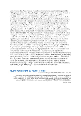 futuras intervenções. A descrição das atividades e o levantamento de dados obtidos permitirão
publicações em revistas específicas, divulgação e publicações em eventos de extensão. Por meio da
escrita de relatórios reflexivos dos momentos vivenciados pelos acadêmicos possibilitam
compartilhamento dos resultados das atividades aplicadas na sala de aula: acompanhamento dos
alunos com maior dificuldade na execução das atividades; atendimento individualizado no processo
de aquisição da leitura e da escrita e o replanejamento das próximas atividades. Nesta dimensão,
analisa-se o modelo prático – reflexivo do desenvolvimento da formação profissional, buscando
referência na concepção reflexiva através do desenvolvimento de procedimentos, tais como,
pesquisas, narrativas autobiográficas, análise de casos, regência de sala, investigação – ação e
organização do ensino pela metodologia de projetos de trabalho. Será feita análise dos resultados,
focalizando a experiência como uma alternativa de indissociabilidade entre ensino, pesquisa e
extensão. CONSIDERAÇÕES FINAIS O presente trabalho visa à construção e reconstrução de saberes
pedagógicos por meio do desenvolvimento de atividades que permitam a articulação teoria/prática
e a extensão universitária. O desafio desta proposta, a atuação na comunidade, é de suma
importância para os acadêmicos buscarem alternativas criativas no desenvolvimento de práticas
profissionais, constituindo em uma grande oportunidade para os acadêmicos das diferentes
licenciaturas desenvolverem suas habilidades docentes em uma população com características
desafiadoras; acredita-se, também, na contribuição significativa para a superação das dificuldades
de aprendizagem apresentadas por crianças que não conseguiram apreender as habilidades
necessárias para o domínio da leitura, escrita. O grupo de trabalho visa, em seus resultados finais,
oportunizar aos acadêmicos um olhar mais atento e cauteloso nas questões pertinentes à
alfabetização e ao letramento, dentro de uma dimensão diferenciada: alfabetização e letramento de
forma continuada do Ensino Fundamental. REFERÊNCIAS BIBLIOGRÁFICAS: FERREIRO, E; TEBEROSKY,
A. Psicogênese da língua escrita. Trad. Diana Myriam Lichtenstein, Liana Di Marco e Márcio Corso.
Porto Alegre: Artes Médicas Sul, 1999. FERREIRO, Emília. Alfabetização em Processo. São Paulo:
Cortez, 1996. FERREIRO, Emília. Com Todas as Letras. São Paulo: Cortez, 1999. vol. 2. LEÃO,
Deusmaura Vieira. Aquisição da Língua Escrita: efeitos de singnificantes. Goiânia: Ed. da PUC Goiás,
2011. SOARES, Magda. Alfabetização e Letramento. São Paulo: Contexto, 2008
ROJETO ALFABETIZAR EM TEMPO – 6 ANOS
Educar em três tempos: PRESENTE, PASSADO E FUTURO.
(…) Eu educo HOJE com valores que recebi ONTEM, para pessoas que são o AMANHÃ. Os valores de
ONTEM, os conheço. Os de HOJE, percebo alguns. Dos de AMANHÃ, não sei. Se só uso os de HOJE, não
educo: COMPLICO. Se só uso os de ONTEM, não educo: CONDICIONO. Se só uso os de AMANHÃ, não
educo: FAÇO EXPERIÊNCIAS à custa das crianças. SE USO OS TRÊS, SOFRO, MAS EDUCO (…)
Artur da Távola
 