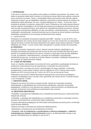 I – INTRODUÇÃO
O ato de ler e escrever é uma prática muito exigida no cotidiano das pessoas. No entanto, nem
todos os educando obtêm êxito na leitura e na escrita em tempo hábil e isso justifica a busca de
novos caminhos na escola. Talvez, a necessidade desta busca jamais tenha sido tão urgente.
Pesquisas mostram que as habilidades cognitivas, emocionais e sociais básicas da criança e do
adolescente estão deficientes. Por isso, o projeto Alfabetizar em Tempo – 6 anos vem como
proposta de atuação no presente, preparando o futuro. Pretende-se com esta proposta oferecer
suporte material, metodológico e de formação permanente aos professores das turmas de seis
anos da rede municipal de Ensino, para garantir as competências básicas aos alunos, inclusive
a construção inicial da base alfabética, ou seja, que efetivem, sistematicamente, o processo da
codificação e decodificação, imprescindível para que os mesmos se tornem leitores e escritores,
habilidades necessárias ao seu processo de desenvolvimento integral.
II – JUSTIFICATIVA
Embasado nos resultados da pesquisa realizada pela SME – Ipatinga no ano de 2010, uma
parte significativa dos nossos alunos ainda chegam ao 2º ano sem construírem as capacidades
básicas de leitura e escrita. Buscando alternativas para alterar esses dados propõe-se o Projeto
Alfabetizar em Tempo – 6 anos, tempo hábil, para garantir o sucesso escolar dos educandos.
III- PROPOSTA
Atuação no presente, preparando o futuro; oferecer suporte material, metodológico e de
formação permanente aos professores das turmas de seis anos da Rede Municipal de Ensino;
garantir as competências básicas aos alunos, inclusive a construção inicial da base alfabética,
ou seja, que efetivem, sistematicamente, o processo da codificação e decodificação,
imprescindível para que os mesmos se tornem leitores e escritores, habilidades necessárias ao
seu processo de desenvolvimento integral.
IV – O QUE SE PRETENDE
Iniciar um trabalho sistematizado nas turmas de 6 anos, garantindo a participação de todos os
professores oportunizando troca de experiências e construção de conhecimentos.
Avaliaremos todo o processo de ensino e aprendizagem da nossa realidade, construindo,
paralelamente o nosso próprio material, para ser utilizado em 2012. Faremos esse mesmo
trabalho em 2012 com as turmas de 7 anos e em 2013 com as turmas de 8 anos.
Pretendemos que em2013 aRede Municipal de Ipatinga tenha uma estrutura pedagógica –
material e metodológica para o primeiro ciclo, garantindo aos nossos alunos o sucesso escolar
e, por conseguinte, o social.
V- OBJETIVO GERAL
Assegurar aos alunos de 6 anos o sucesso escolar, através da construção conceitual,
sistematização e aplicabilidade dos conhecimentos trabalhados, utilizando intervenções
pedagógicas, contidas em uma estrutura que respeite o desenvolvimento e as diferenças das
crianças, propiciando mais proficiência no desempenho das mesmas.
VI- OBJETIVOS ESPECÍFICOS
-Possibilitar a aquisição das habilidades e/ou competências essenciais para o desenvolvimento
integral das crianças;
-Possibilitar a aquisição das habilidades e/ou competências essenciais à construção inicial do
processo de leitura/escrita, conhecimento lógico-matemático;
-Propiciar alternativas pedagógicas de intervenção individualizada aos alunos para a construção
inicial da base alfabética;
-Oferecer formação continuada aos professores alfabetizadores;
-Sistematizar a proposta junto aos profissionais envolvidos;
–Construir, com os professores e coordenadores a estrutura pedagógica – material e
metodologia que respeite o desenvolvimento humano, as diferenças das crianças e que
garanta a ludicidade para ser utilizada no ano de 2011.
 