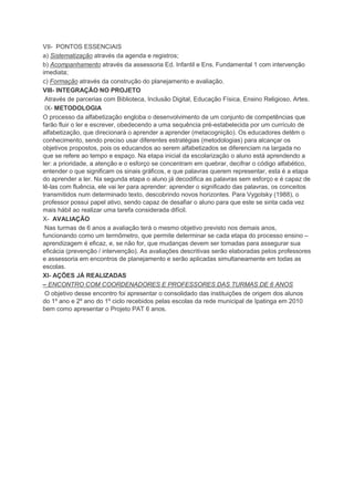 VII- PONTOS ESSENCIAIS
a) Sistematização através da agenda e registros;
b) Acompanhamento através da assessoria Ed. Infantil e Ens. Fundamental 1 com intervenção
imediata;
c) Formação através da construção do planejamento e avaliação.
VIII- INTEGRAÇÃO NO PROJETO
Através de parcerias com Biblioteca, Inclusão Digital, Educação Física, Ensino Religioso, Artes.
IX- METODOLOGIA
O processo da alfabetização engloba o desenvolvimento de um conjunto de competências que
farão fluir o ler e escrever, obedecendo a uma sequência pré-estabelecida por um currículo de
alfabetização, que direcionará o aprender a aprender (metacognição). Os educadores detêm o
conhecimento, sendo preciso usar diferentes estratégias (metodologias) para alcançar os
objetivos propostos, pois os educandos ao serem alfabetizados se diferenciam na largada no
que se refere ao tempo e espaço. Na etapa inicial da escolarização o aluno está aprendendo a
ler: a prioridade, a atenção e o esforço se concentram em quebrar, decifrar o código alfabético,
entender o que significam os sinais gráficos, e que palavras querem representar, esta é a etapa
do aprender a ler. Na segunda etapa o aluno já decodifica as palavras sem esforço e é capaz de
lê-las com fluência, ele vai ler para aprender: aprender o significado das palavras, os conceitos
transmitidos num determinado texto, descobrindo novos horizontes. Para Vygotsky (1988), o
professor possui papel ativo, sendo capaz de desafiar o aluno para que este se sinta cada vez
mais hábil ao realizar uma tarefa considerada difícil.
X- AVALIAÇÃO
Nas turmas de 6 anos a avaliação terá o mesmo objetivo previsto nos demais anos,
funcionando como um termômetro, que permite determinar se cada etapa do processo ensino –
aprendizagem é eficaz, e, se não for, que mudanças devem ser tomadas para assegurar sua
eficácia (prevenção / intervenção). As avaliações descritivas serão elaboradas pelos professores
e assessoria em encontros de planejamento e serão aplicadas simultaneamente em todas as
escolas.
XI- AÇÕES JÁ REALIZADAS
– ENCONTRO COM COORDENADORES E PROFESSORES DAS TURMAS DE 6 ANOS
O objetivo desse encontro foi apresentar o consolidado das instituições de origem dos alunos
do 1º ano e 2º ano do 1º ciclo recebidos pelas escolas da rede municipal de Ipatinga em 2010
bem como apresentar o Projeto PAT 6 anos.
 