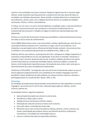 construir uma sociedade mais justa e humana. Despertar alguém para ler e escrever exige
esforço, sendo necessário que haja parcerias e compromisso sério por parte de todos os
envolvidos nos métodos educacionais. Nesse sentido, o projeto determina o compromisso
de professores, alunos e pais, com o objetivo de formar alunos na condição de cidadãos
conscientes, leitores, críticos e participativos.
A criança, em um caso e no outro, formula hipóteses e predições sobre a natureza da leitura
ou sobre a natureza da escrita, que constituem o mecanismo fundamental da sua
compreensão dos processos e relações em jogos no sistema de representação que está
adquirindo.
A leitura e a escrita são ferramentas mentais que possibilitam o desenvolvimento da criança
em todas as outras áreas do conhecimento.
Freire (2006) define leitura como o ato de perceber e atribuir significados por meio de uma
conjunção de fatores pessoais com o momento e o lugar, com as circunstâncias. Ler é
interpretar uma percepção sob as influências de determinado contexto. Esse processo leva
o indivíduo a uma compreensão particular da realidade (Freire, 2006, p. 22).
Podemos afirmar que a leitura, na perspectiva de Freire, ultrapassa os códigos linguísticos; é
necessário compreendê-los em seu real significado. O ato de ler é entender, interpretar e
comparar o que o escritor apresenta pela escrita. A prática cotidiana da leitura em sala de
aula de textos diversos, envolvendo atividades lúdicas, estimula o hábito e o prazer da
leitura e é de fundamental importância para a formação do aluno leitor, bem como para o
desenvolvimento de outras competências fundamentais.
Conforme os PCN (1997), “ao longo dos oito anos do Ensino Fundamental, espera-se que os
alunos adquiram progressivamente uma competência em relação à linguagem que lhes
possibilite resolver problemas da vida cotidiana, ter acesso aos bens culturais e alcançar a
participação plena no mundo letrado” (Brasil, 1997, p. 41).
Metodologia
As atividades do projeto foram desenvolvidas semanalmente em dias específicos na aula de
linguagem, nas turmas do 2º e do 3º anos, utilizando alguns gêneros: fábulas, contos,
crônicas, poemas etc.
As atividades tinham a seguinte sequência:
 Apresentação do projeto aos alunos na sala de aula;
 Assistência a vídeos sobre o tema;
 Seleção de livros de literatura infantil e textos;
 Realização de rodas de conversa e leitura com os alunos;
 Discussão sobre o conteúdo dos textos lido;
 Momento cívico, com a leitura de palavras, fabulas, poemas, contos, crônicas, etc.
tendo a participação dos próprios alunos com domínio da leitura, professores,
funcionários e convidados da comunidade externa;
 Leitura e releitura das diversas expressões artísticas;
 