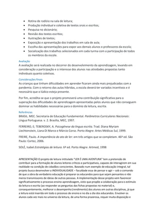  Rotina de rodízio na sala de leitura;
 Produção individual e coletiva de textos orais e escritos;
 Pesquisa no dicionário;
 Revisão dos textos escritos;
 Ilustrações de textos;
 Exposição e apresentação dos trabalhos em sala de aula;
 Escolha das apresentações para expor aos demais alunos e professores da escola;
 Socialização dos trabalhos selecionados em cada turma com a participação de todos
os membros da escola.
Avaliação
A avaliação será realizada no decorrer do desenvolvimento da aprendizagem, levando em
consideração a participação e o interesse dos alunos nas atividades propostas tanto
individuais quanto coletivas.
Considerações finais
As crianças que tinham dificuldades em aprender ficaram ainda mais prejudicadas com a
pandemia. Com o retorno das aulas híbridas, a escola deverá ter variados incentivos e é
necessário que o lúdico esteja presente.
Por fim, acredita-se que o projeto promoverá uma contribuição significativa para a
superação das dificuldades de aprendizagem apresentadas pelos alunos que não conseguem
dominar as habilidades necessárias para o domínio da leitura, escrita.
Referências
BRASIL. MEC. Secretaria de Educação Fundamental. Parâmetros Curriculares Nacionais:
Língua Portuguesa. v. 2. Brasília, MEC, 1997.
FERREIRO, E; TEBEROSKY, A. Psicogênese da língua escrita. Trad. Diana Myriam
Liechtenstein, Liana Di Marco e Márcio Corso. Porto Alegre: Artes Médicas Sul, 1999.
FREIRE, Paulo. A importância do ato de ler: em três artigos que se completam. 46ª ed. São
Paulo: Cortez, 2006.
SOLÉ, Isabel.Estratégias de leitura. 6ª ed. Porto Alegre: Artmed, 1998
APRESENTAÇÃO O projeto de leitura intitulado “LER É UMA AVENTURA” tem a pretensão de
contribuir para a formação de alunos leitores críticos e participativos, capazes de interagirem em sua
realidade na condição de cidadãos conscientes. Baseado num exemplo de educação integral, tal
projeto busca desenvolver a INDIVIDUALIDADE – faculdade essa de pensar e agir – sob o comando
de que a obra da verdadeira educação é preparar os educandos para que sejam pensantes e não
meros transmissores de ideias de outras pessoas. A implementação desse projeto vem favorecer
significativamente o processo ensino-aprendizagem, visto que propõe a colaboração para o estímulo
da leitura e escrita (ao responder as perguntas das fichas propostas no material) e,
consequentemente, melhorar o desempenho (rendimento) dos alunos em outras disciplinas, já que
a leitura está inserida em todo o processo de ensino e no dia a dia dos educandos. Envolver os
alunos cada vez mais no universo da leitura, de uma forma prazerosa, requer muita disposição e
 