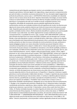 compromisso por parte daqueles que desejam construir uma sociedade mais justa e humana,
enquanto aqui estamos. Estimular alguém a ler exige esforço, requer parcerias e compromisso sério
por parte de todos os envolvidos no processo educacional. Por isso, tal projeto exigirá engajamento
profundo de professores, alunos e pais. 2. JUSTIFICATIVA Infelizmente a atualidade vem afastando
cada vez mais os nossos alunos do ato de ler. Aspectos relacionados à tecnologia, ao acesso restrito
à leitura no núcleo familiar e à falta de incentivo em diversas situações ocasionam pouco interesse
pela leitura. A consequência de tudo isso é sentido na escola: vocabulário precário, erros
ortográficos, dificuldade de compreensão, poucas produções significativas dos alunos e
conhecimentos restritos aos conteúdos escolares e/ou de experiência de mundo. Ao olharmos para
algumas de nossas escolas, podemos observar que muitos de nossos alunos leem pouco ou quase
nada. Há grande queixa por parte dos professores sobre o desinteresse que os alunos expressam
quando a atividade envolve a leitura. Muitos estudantes decodificam as palavras sem a preocupação
de entender o que estão lendo. Isso reflete negativamente no baixo rendimento do aluno e,
consequentemente, na qualidade do ensino. Logo, o projeto “LER É UMA AVENTURA” justifica-se
pela intenção de proporcionar aos nossos educandos condições reais de interação com o mundo
letrado, e que esses descubram o prazer e a emoção da leitura. Além disso, a leitura é um requisito
para emancipação social, desenvolvimento do pensamento crítico e promoção da cidadania. Nesse
sentido, pensamos ser dever de nossas instituições de ensino juntamente com pais, professores e
equipe pedagógica propiciar aos nossos educandos momentos que possam despertar neles a
consciência da importância de se adquirir o hábito de ler. O aluno deve perceber que a leitura é o
instrumento chave para alcançar as competências necessárias a uma vida de qualidade, produtiva e
com realizações. Do hábito de leitura dependem outros elos no processo de educação. Sem ler, será
quase impossível pesquisar, resumir, resgatar a ideia principal do texto, analisar, criticar, julgar e
posicionar-se. Daí a nossa certeza de que o projeto “LER É UMA AVENTURA” contará com o apoio de
todos os que estão envolvidos no contexto educacional. 3. PÚBLICO –ALVO Alunos do 1º ao 5º ano
do Ensino Fundamental. 4. MATERIAL • Livros literários e informativos, de qualidade, que se
enquadrem em uma filosofia de educação cristã. • Caixa ou armário para a organização do acervo
em sala de aula. • Cartela de adesivos (anexa à apostila) que contém imagens das capas dos livros
paradidáticos da Casa Publicadora Brasileira. • Adesivos (cartela anexa à apostila) com frases e
ilustrações de estímulo à leitura para serem utilizados em outros paradidáticos. 5. OBJETIVOS 5.1
Geral Desenvolver habilidades relacionadas à leitura, interpretação e produção de texto estimulando
no educando o gosto pela leitura e escrita, ampliando o conhecimento linguístico e cultural dos
mesmos, no intuito de proporcionar aos nossos alunos uma visão crítica e contextualizada dos
assuntos adquiridos dentro e fora da sala de aula. 5.2 Específicos 1- Despertar o interesse e o gosto
pela leitura e escrita estimulando o hábito diário da leitura. 2- Ampliar o repertório dos alunos (tanto
literário como não literário) por meio da leitura diária. 3- Conhecer e identificar gêneros textuais e
literários diversos, possibilitando ao alunado a aquisição de competências leitoras. 4- Relacionar a
leitura com aspectos da realidade. 5- Possibilitar maior contato entre a criança e o livro. 6-
Desenvolver atividades interdisciplinares, dialogando com as mais diversas áreas do conhecimento.
7- Divulgar e criar campanhas para estimular a doação de livros. 8- Relacionar textos e ilustrações,
manifestando sentimentos, experiências, ideias e opiniões. Definir preferência e construir critérios
próprios para selecionar o que será lido. 9- Desenvolver o senso crítico a partir dos livros lidos e
relidos. 10- Realizar atividades baseadas na análise linguística de textos e/ou livros escolhidos com o
preenchimento das fichas propostas. 11- Melhorar a escrita e a leitura dos alunos. 6. TEMPO O
projeto deverá ser desenvolvido durante todo o ano letivo, até consumar as fichas do material “LER
É UMA AVENTURA”. 7. CONSIDERAÇÕES METODOLÓGICAS – LER É UMA AVENTURA A leitura como
objeto de estudo nunca foi tão discutida como está sendo nos últimos anos. Freire (2006, p. 22)
define: “Leitura é, basicamente, o ato de perceber e atribuir significados através de uma conjunção
 