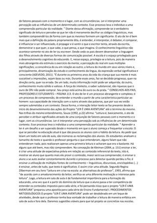 de fatores pessoais com o momento e o lugar, com as circunstâncias. Ler é interpretar uma
percepção sob as influências de um determinado contexto. Esse processo leva o indivíduo a uma
compreensão particular da realidade. ” Diante dessa afirmação, compreende-se o verdadeiro
significado de leitura e percebe-se que ler não é meramente decifrar os códigos linguísticos, mas
também compreendê-los de forma com que os mesmos formem um significante. O ato de ler é bem
mais que a definição da palavra propriamente dita, é entender, é interpretar, é debater, é comparar,
é influenciar e ser influenciado, é propagar e é sentir o que o escritor tenta, através da escrita,
demonstrar o que quer, o que sabe, o que pensa, o que imagina. O conhecimento linguístico não
acontece somente no ato de ler ou escrever. Desde cedo os pais devem desenvolver a linguagem
dos filhos através de diversas formas de comunicação possível. A escola é o espaço privilegiado para
o desenvolvimento cognitivo do educando. E, nesse espaço, privilegia-se a leitura, pois de maneira
mais abrangente ela estimula o exercício da mente; a percepção do real em suas múltiplas
significações; a consciência do eu em relação ao outro; a leitura do mundo em seus vários níveis e,
principalmente, dinamização do estudo e conhecimento da língua, da expressão verbal significativa e
consciente (AZEVEDO, 2011). “É durante os primeiros anos da vida da criança que sua mente é mais
suscetível a impressões, sejam boas ou más. Durante esses anos, faz-se decidido progresso, quer na
direção certa, quer na errada. De um lado, muita informação inútil pode ser adquirida; do outro,
conhecimento muito sólido e valioso. A força do intelecto, o saber substancial, são riquezas que o
ouro de Ofir não pode comprar. Seu preço está acima do ouro ou da prata. ” CONSELHOS AOS PAIS,
PROFESSORES E ESTUDANTES – PÁGINA 113. O ato de ler é um processo abrangente e complexo; é
um processo de compreensão, de entender o mundo a partir de uma característica particular ao
homem: sua capacidade de interação com o outro através das palavras, que por sua vez estão
sempre submetidas a um contexto. Dessa forma, a interação leitor-texto se faz presente desde o
início do desenvolvimento das ações do Projeto “LER É UMA AVENTURA” até o término do mesmo.
Nas trilhas do mesmo entendimento, Souza (1992, p.22) afirma: “Leitura é, basicamente, o ato de
perceber e atribuir significados através de uma conjunção de fatores pessoais com o momento e o
lugar, com as circunstâncias. Ler é interpretar uma percepção sob as influências de um determinado
contexto. Esse processo leva o indivíduo a uma compreensão particular da realidade. ” Aprender a
ler é um desafio a ser superado desde o momento em que o aluno começa a frequentar a escola. O
que se percebe na educação atual é que são poucos os alunos com o hábito da leitura. Ao pedir que
leiam um texto em sala de aula, são inúmeras as reclamações dos alunos. Os estudantes analisam o
tamanho do texto e quando o professor pergunta o que entenderam, alguns falam que não
entenderam nada, pois realizaram apenas uma primeira leitura e acharam que era o bastante. Há
alguns que até leem, mas não compreendem. Na concepção de Kleiman (2004, p. 151) ensinar a ler,
é criar uma atitude de expectativa prévia em relação ao conteúdo referencial do texto, isto é,
mostrar ao aluno que quanto mais ele provir o conteúdo, maior será sua compreensão; é ensinar o
aluno a se auto avaliar constantemente durante o processo para detectar quando perdeu o fio; é
ensinar a utilização de múltiplas fontes de conhecimento – linguísticas, discursivas, enciclopédias (...)
é ensinar, antes de tudo, que texto é significativo. E assim criar uma atitude. Segundo Regina
Zilberman em seu livro “Leitura em crise na escola: as alternativas do professor”, 1993, afirma que
“de acordo com o amadurecimento do leitor, verifica-se uma diferente motivação e interesse pela
leitura”. Logo, a leitura em sala de aula é de fundamental importância para a formação do
educando, uma vez que é a partir do domínio da leitura que o aluno passa a ter competência de
entender os conteúdos impostos para cada série, e foi pensando nisso que o projeto “LER É UMA
AVENTURA” preparou uma apostila para cada série do Ensino Fundamental I. PROCEDIMENTOS
METODOLÓGICOS O projeto “LER É UMA AVENTURA” pode ser desdobrado em um leque de
atividades, desde que o professor tenha boa vontade de trabalhar a leitura de maneira enfática em
sala de aula e fora dela. Daremos sugestões viáveis para que tal projeto se concretize nas escolas.
 