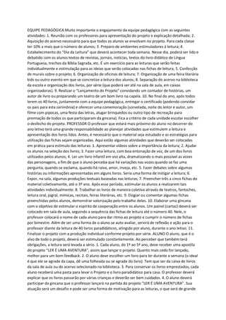 EQUIPE PEDAGÓGICA Muito importante o engajamento da equipe pedagógica com as seguintes
atividades: 1. Reunião com os professores para apresentação do projeto e explicação detalhada; 2.
Aquisição do acervo necessário para que todos os alunos se envolvam no projeto. Para cada classe
ter 10% a mais que o número de alunos; 3. Preparo de ambientes estimuladores à leitura; 4.
Estabelecimento do “Dia da Leitura” que deverá acontecer toda semana. Nesse dia, poderá ser lido e
debatido com os alunos textos de revistas, jornais, notícias, textos do livro didático de Língua
Portuguesa, trechos da Bíblia Sagrada, etc. É um exercício para as leituras que serão feitas
individualmente e estimulação para as ideias que serão colocadas nas fichas de leitura; 5. Confecção
de murais sobre o projeto; 6. Organização de oficinas de leitura; 7. Organização de uma feira literária
kids ou outro evento em que se concretize a leitura dos alunos; 8. Separação do acervo na biblioteca
da escola e organização dos livros, por série (que poderá ser até na sala de aula, em caixas
organizadoras). 9. Realizar o “Lançamento do Projeto” convidando um contador de histórias, um
autor de livro ou preparando um teatro de um bom livro na capela. 10. No final do ano, após todos
lerem os 40 livros, juntamente com a equipe pedagógica, entregar o certificado (podendo convidar
os pais para esta cerimônia) e oferecer uma comemoração (sorvetada, noite do leitor e autor, um
filme com pipocas, uma festa das letras, alugar brinquedos ou outro tipo de recreação para
premiação de todos os que participaram da gincana). Fica a critério de cada unidade escolar escolher
o desfecho do projeto. PROFESSOR O professor que estará mais próximo do aluno no decorrer do
ano letivo terá uma grande responsabilidade ao planejar atividades que estimulem a leitura e
apresentação dos livros lidos. Antes, é necessário que o material seja estudado e as estratégias para
utilização das fichas sejam organizadas. Aqui estão algumas atividades que deverão ser colocadas
em prática para estímulo das leituras: 1. Apresentar vídeos sobre a importância da leitura; 2. Ajudar
os alunos na seleção dos livros; 3. Fazer uma leitura, com boa entonação de voz, de um dos livros
utilizados pelos alunos; 4. Ler um livro infantil em voz alta, dramatizando o mais possível as vozes
das personagens, a fim de que o aluno perceba que há variações nas vozes quando se faz uma
pergunta, quando se exclama, quando há raiva, amor, inveja, etc. 5. Fazer debates sobre algumas
histórias ou informações apresentadas em alguns livros. Seria uma forma de instigar a leitura; 6.
Expor, na sala, algumas produções textuais baseadas nas leituras; 7. Preencher três a cinco fichas do
material coletivamente, até o 3º ano. Após esse período, estimular os alunos a realizarem tais
atividades individualmente. 8. Trabalhar os livros de maneira coletiva através de teatros, fantoches,
leitura oral, jogral, mímicas, recitais, feiras literárias, etc. 9. Elogiar ou comentar algumas fichas
preenchidas pelos alunos, demonstrar valorização pelo trabalho deles. 10. Elaborar uma gincana
com o objetivo de estimular o espírito de cooperação entre os alunos. Um painel (cartaz) deverá ser
colocado em sala de aula, seguindo a sequência das fichas de leitura até o número 40. Nele, o
professor colocará o nome de cada aluno para dar ritmo ao projeto e cumprir o número de fichas
por bimestre. Além de ser uma forma de o aluno se auto avaliar, servirá de reflexão e ação para o
professor diante da leitura de 40 livros paradidáticos, atingido por aluno, durante o ano letivo. 11.
Finalizar o projeto com a produção individual conforme projeto por série. ALUNO O aluno, que é o
alvo de todo o projeto, deverá ser estimulado constantemente. Ao perceber que também terá
obrigações, a leitura será levada a sério. 1. Cada aluno, do 1º ao 5º ano, deve receber uma apostila
do projeto “LER É UMA AVENTURA”, assim que lançar o projeto. Quanto mais cedo for lançado,
melhor para um bom feedback. 2. O aluno deve escolher um livro para ler durante a semana (o ideal
é que ele se agrade da capa, dê uma folheada ou se agrade do livro). Tem que ser da caixa de livros
da sala de aula ou do acervo selecionado na biblioteca. 3. Para conservar os livros emprestados, cada
aluno receberá uma pasta para levar o Projeto e o livro paradidático para casa. O professor deverá
explicar que os livros passarão por várias crianças e deverão ser bem cuidados. 4. O aluno deverá
participar da gincana que o professor lançará na partida do projeto “LER É UMA AVENTURA”. Sua
atuação será um desafio e pode ser uma forma de motivação para as leituras, o que será de grande
 