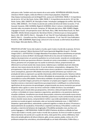 valia para a vida. Também será uma maneira de se auto avaliar. REFERÊNCIAS AZEVEDO, Ricardo.
Literatura infantil: origens, visões da infância e certos traços populares. Disponível
http://www.ricardoazevedo.com.br/Artigo07.htm, acesso em 15/07/2016. FREIRE, P. A importância
do ato de ler. 41ª ed, São Paulo: Cortez, 2006. FREIRE, P. A importância do ato de ler. 41ª ed, São
Paulo: Cortez, 2001. GADOTTI, M. Educação e Poder: Introdução à pedagogia do conflito. São Paulo:
Cortez, 1980. GERALDI, J. W. O texto na sala de aula: prática da leitura de textos na escola. 2 ª ed.
Cascavel: Assoeste, 1984. KLEIMAN, Ângela B. & MORAIS, Silvia E. Leitura e interdisciplinaridade:
tecendo redes nos projetos da escola. Campinas, SP: Mercado das Letras, 2004. SOARES, Magda.
Linguagem e Escola: uma perspectiva social. São Paulo, Ática, 1986. Revista Nova Escola. Ed. Abril.
Dez/2005. SOUZA, Renata Junqueira de. Narrativas Infantis: a literatura que as crianças gostam.
Bauru: USC, 1992. WHITE, Ellen G. - Educação. 6ª. ed. Tatuí-SP: Casa Publicadora Brasileira, 1996.
WHITE, Ellen G. – Conselhos aos Pais, Professores e Estudantes. 7ª. ed. Tatuí-SP: Casa Publicadora
Brasileira, 1998. ZILBERMAN, Regina (org). Leitura em crise na escola: as alternativas do professor.
Porto Alegre: Mercado Aberto, 1993, p. 10.
PROJETO DE LEITURA “Livros não mudam o mundo, quem muda o mundo são as pessoas. Os livros
só mudam as pessoas”.(Mario Quintana) Profª Ivone Aparecida Magalhães Grupo 8 – Período
Integral 2016 1. JUSTIFICATIVA: O Colégio Metodista Piracicabano oferece atendimento em período
integral para os alunos do Nível 1 da Educação Infantil até os 5os anos do Fundamental, com o
objetivo de proporcionar um aumento qualitativo no currículo escolar. Levando em consideração a
qualidade do ensino que queremos oferecer e levando em conta a necessidade e a importância da
leitura, pensamos em um projeto que nos auxilie no estímulo a leitura, proporcionando um
diferencial no currículo escolar dos nossos alunos. Sabemos que a realidade atual vem afastando
cada vez mais nossos alunos do ato de ler. O uso de celulares, computadores, videogames, TV e
principalmente a falta de incentivo têm levado nossos alunos a perderem o interesse pela leitura e,
como consequência, aparecem dificuldades marcantes quando solicitamos que realizem uma
produção de texto ou expressem sua opinião relacionada a determinado assunto. Notamos indícios
como vocabulário precário, reduzido, informal, dificuldade de compreensão, erros ortográficos, de
concordância e outras dificuldades. Diante dessa realidade e da oportunidade que temos de
trabalhar no período integral, pensamos em implantar um projeto para resgatar o valor da leitura,
levando os alunos a vivenciarem experiências que proporcionem e solidifiquem os conhecimentos
significativos de seu processo de aprendizagem, proporcionando aos alunos momentos que possam
despertar neles o gosto e o amor aos livros e estimular o hábito de leitura. Essa atividade é
fundamental, pois é através dela que pesquisamos, retiramos a ideia principal do texto, aprendemos
a utilizar a criticidade em nossas respostas e argumentos, aprendemos a nos posicionar diante as
situações cotidianas. Acreditamos que através desse projeto, estaremos estimulando nossos alunos
e alunas a buscarem, nos livros, momentos divertidos, prazerosos e muito conhecimento através da
leitura, levando nossos alunos, compreenderem melhor o que estão aprendendo na escola, e o que
acontece
Possibilitar a vivência de
“Livros não mudam o mundo, quem muda o mundo são as pessoas. Os livros só mudam as pessoas”
(Mario Quintana). De acordo com o quadro de rotina, toda quarta-feira, vamos à Biblioteca, fazer
profe
 