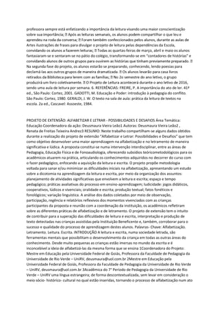 professora sempre está enfatizando a importância da leitura visando uma maior conscientização
rtilhar o que leu e
Artes ilustrações de frases para divulgar o projeto de leitura pelas dependências da Escola,
as quartas-feiras de março, abril e maio os alunos
fantasiaram-se e sentaram-se no pátio do colégio, transformando-se em “contadores de histórias” e
Na segunda fase do projeto, os alunos estarão se preparando, conhecendo, lendo poesias para
declamá-
o grupo
sendo uma aula de leitura por semana. 6. REFERÊNCIAS: FREIRE, P. A importância do ato de ler. 41ª
ed., São Paulo: Cortez, 2001. GADOTTI, M. Educação e Poder: introdução à pedagogia do conflito.
São Paulo: Cortez, 1980. GERALDI, J. W. O texto na sala de aula: prática da leitura de textos na
escola. 2a ed., Cascavel: Assoeste, 1984.
PROJETO DE EXTENSÃO: ALFABETIZAR E LETRAR - POSSIBILIDADES E DESAFIOS Área Temática:
Educação Coordenadora da ação: Deusmaura Vieira Leão1 Autoras: Deusmaura Vieira Leão2 ,
Renata de Freitas Teixeira Andrez3 RESUMO: Neste trabalho compartilham-se alguns dados obtidos
durante a realização do projeto de extensão “Alfabetizar e Letrar: Possibilidades e Desafios” que tem
como objetivo desenvolver uma maior aprendizagem na alfabetização e no letramento de maneira
significativa e lúdica. A proposta constitui-se numa intervenção interdisciplinar, entre as áreas de
Pedagogia, Educação Física e de Fonoaudiologia, oferecendo subsídios teóricometodológicos para os
acadêmicos atuarem na prática, articulando os conhecimentos adquiridos no decorrer do curso com
o fazer pedagógico, enfocando a aquisição da leitura e escrita. O projeto propõe metodologia
voltada para sanar e/ou minimizar as dificuldades iniciais na alfabetização, apresentando um estudo
sobre a dicotomia na aprendizagem da leitura e escrita, por meio da organização dos assuntos:
planejamento de atividades significativas que envolvem a leitura e escrita; espaço e tempo
pedagógico; práticas avaliativas do processo em ensino-aprendizagem; ludicidade: jogos didáticos,
cooperativos, lúdicos e vivenciais; oralidade e escrita; produção textual; fatos fonéticos e
fonológicos; variação linguística. A análise dos dados coletados por meio de observação,
participação, regência e relatórios reflexivos dos momentos vivenciados com as crianças
participantes da proposta e reunião com a coordenação da instituição, os acadêmicos refletiram
sobre as diferentes práticas de alfabetização e de letramento. O projeto de extensão tem o intuito
de contribuir para a superação das dificuldades de leitura e escrita, interpretação e produção de
texto detectadas nas crianças assistidas pela Instituição Beneficente e, também, corroborar para o
sucesso e qualidade do processo de aprendizagem destes alunos. Palavras- Chave: Alfabetização.
Letramento. Leitura. Escrita. INTRODUÇÃO A leitura e escrita, numa sociedade letrada, são
ferramentas mentais que possibilitam o desenvolvimento da criança em todas as outras áreas do
conhecimento. Desde muito pequenas as crianças estão imersas no mundo da escrita e é
inconcebível a ideia de alfabetizá-las da mesma forma que se ensina 1Coordenadora do Projeto:
Mestre em Educação pela Universidade Federal de Goiás, Professora da Faculdade de Pedagogia da
Universidade de Rio Verde – UniRV, deusmaura@uol.com.br 2Mestre em Educação pela
Universidade Federal de Goiás, Professora da Faculdade de Pedagogia da Universidade de Rio Verde
– UniRV, deusmaura@uol.com.br 3Acadêmica do 7° Período de Pedagogia da Universidade de Rio
Verde – UniRV uma língua estrangeira; de forma descontextualizada, sem levar em consideração o
meio sócio- histórico- cultural no qual estão inseridas, tornando o processo de alfabetização num ato
 