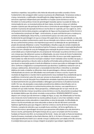 mecânico e repetitivo. Isso justifica o alto índice de educando que estão cursando o Ensino
Fundamental e não conseguem obter sucesso no processo de alfabetização. Tal processo conduz a
criança, meramente, a codificação e decodificação do código linguístico, sem desenvolver as
estruturas cognitivas indispensáveis para identificar as funções sociais da leitura e escrita.
Percebem-se muitas práticas iniciais de aprendizagem baseadas apenas na junção de sílabas, na
memorização de sons, na incansável prática de fazer cópias, tornando a criança um indivíduo
receptor e passivo que não participa de forma ativa e construtiva da aprendizagem. Essa perspectiva
presente no processo de aquisição da leitura e escrita deve ser superada, por isso sugere-se, como
embasamento teórico desta proposta a psicogênese da língua escrita proposta por Emília Ferreiro e
nos fundamentos conceituais de Piaget - construtivismo, os quais contribuíram para a mudança no
contexto da alfabetização. Dessa forma, o construtivismo passa a ser visto como uma teoria
fundamental da aprendizagem em que as crianças têm papel ativo no seu aprendizado, ou seja, elas
constroem seu próprio conhecimento a partir da sua interação com a leitura e escrita, da valorização
de seus conhecimentos prévios e da importância que exerce na obtenção de seu aprendizado. O
projeto de extensão Alfabetizar e Letrar: Possibilidades e Desafios surgiu do contato estabelecido
entre a coordenação do Posto de Assistência Espírita Primavera, vinculado à Associação Beneficente
André Luís com a direção do curso de Pedagogia para realização de parceria entre a instituição e
universidade para a implementação de uma proposta de intervenção nas práticas de leitura e escrita
com crianças que não obtiveram sucesso na alfabetização, nos anos iniciais do Ensino Fundamental,
participantes do Projeto Crianças de Luz, com idades entre 08 a 14 anos e que estão regularmente
matriculadas nas redes de ensino municipal e estadual. Foram realizadas várias reuniões nas quais, a
coordenadora apresentou e discutiu sobre os desafios enfrentados pelos professores voluntários
que atuam na Associação quanto à tarefa de alfabetizar os alunos que estão em defasagem de idade
série. Conforme o diagnóstico e acompanhamento que docentes e acadêmicos realizaram com as
crianças e adolescentes, demonstravam a necessidade de diversificar e intensificar as atividades
didáticas de modo a trabalhar os diferentes níveis de aprendizagem e oferecer atendimento
individualizado aos alunos com dificuldades mais acentuadas na leitura e escrita. A partir do
resultado do diagnóstico e visando intervir positivamente nessa realidade ficou estabelecido que os
acadêmicos ministrariam aulas três vezes por semana na Associação e um dia da semana os
acadêmicos do curso de Educação Física trabalhariam atividades específicas para auxiliar os alunos
no desenvolvimento de suas potencialidades e defasagens psicomotoras na Academia Escola da
UniRV. Por isso, são planejados e executados procedimentos didáticos diversificados com os
educandos, os quais valorizam os conhecimentos prévios dos mesmos, suas experiências e o
contexto em que estão inseridos. Nesta perspectiva, a alfabetização dar-se-á por meio de uma
profunda imersão das crianças nas práticas sociais de leitura e escrita, descartando-se qualquer tipo
de atividade didática que não estiver vinculada a essas práticas. DESENVOLVIMENTO É comum
deparar com crianças que não dominam o código da língua, ou seja, não alfabetizadas ao final dos
anos iniciais do ensino fundamental nas escolas públicas do país; é uma triste realidade e retrata
uma incógnita para muitos educadores e especialistas na área da educação. As dificuldades de
leitura e escrita encontradas por esses educandos se deve ao fato de não terem construído
hipóteses significativas para que cheguem a dominar a leitura e escrita de forma convencional.
Portanto, o projeto de extensão a que se propõe busca contribuir, de forma significativa, no
processo de ensino e aprendizagem de alunos que apresentam dificuldades e/ou não dominam a
leitura e escrita, participantes do Projeto Crianças de Luz; que é um projeto sem fins lucrativos
fundado em fevereiro de 2012, no município de Rio Verde – Goiás, tem sede no Posto de Assistência
Espírita Primavera, localizado na Rua Padre Mariano, Qd 31, Lt 16, Bairro Primavera, vinculado à
Associação Beneficente André Luís e atende crianças e adolescentes com idades entre 08 a 14 anos.
A condição básica para que as crianças integrem ao projeto é que estejam regularmente
 