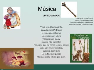 Música
LIVRO AMIGO
Adaptação: Neusa Sorenti
Música: Fico assim sem você
Composição: Adbullah e Cacá Morais
Gravação: Adriana Partimpim/BMG
Vovó sem Chapeuzinho
Caçadas sem Pedrinho
É como não saber ler
Joãozinho sem Maria
Varinha sem magia
É como não saber ler
Por que é que eu penso sempre assim?
Ler é um prazer sem fim,
Leia um bom livro
De fada ou de perigo
Mas não conte o final pra mim.
 