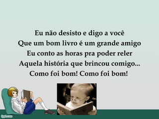 Eu não desisto e digo a você
Que um bom livro é um grande amigo
Eu conto as horas pra poder reler
Aquela história que brincou comigo...
Como foi bom! Como foi bom!
 