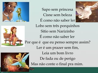 Sapo sem princesa
Cisne sem beleza
É como não saber ler
Lobo sem três porquinhos
Sítio sem Narizinho
É como não saber ler
Por que é que eu penso sempre assim?
Ler é um prazer sem fim,
Leia um bom livro
De fada ou de perigo
Mas não conte o final pra mim.
 