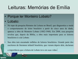 Leituras: Memórias de Emília
• Porque ler Monteiro Lobato?
• Lobato:
• No topo da pesquisa Retratos da Leitura no Brasil, que diagnostica e mede
o comportamento do leitor brasileiro a partir de cinco anos de idade,
aparece a obra de Monteiro Lobato (1882-1948). Em 2008, essa pesquisa
revelou que, depois da Bíblia, a obra mais importante para os leitores
brasileiros é a de Lobato.
• Sua obra tem encantado milhões de leitores brasileiros. Grande parte dos
escritores de literatura infantil brasileira, que vieram depois dele, declaram
a importância que a leitura de Lobato teve em suas vidas:
 